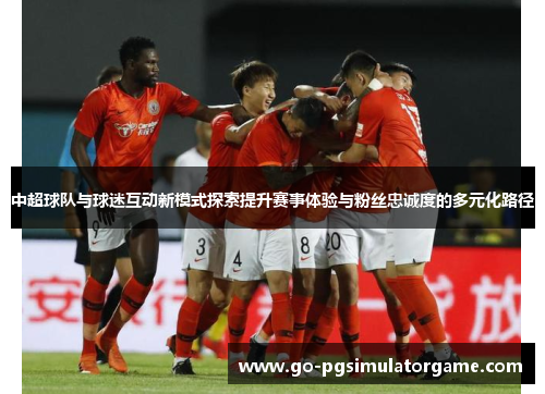 中超球队与球迷互动新模式探索提升赛事体验与粉丝忠诚度的多元化路径 中超球队与球迷互动新模式探索提升赛事体验与粉丝忠诚度的多元化路径