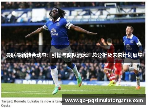 曼联最新转会动态:引援与离队消息汇总分析及未来计划展望 曼联最新转会动态:引援与离队消息汇总分析及未来计划展望