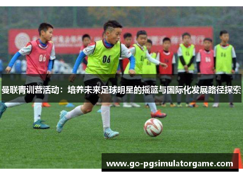 曼联青训营活动:培养未来足球明星的摇篮与国际化发展路径探索 曼联青训营活动:培养未来足球明星的摇篮与国际化发展路径探索