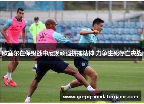 欧塞尔在保级战中展现顽强拼搏精神 力争生死存亡决战 欧塞尔在保级战中展现顽强拼搏精神 力争生死存亡决战