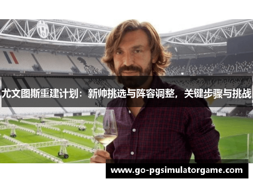 尤文图斯重建计划:新帅挑选与阵容调整,关键步骤与挑战 尤文图斯重建计划:新帅挑选与阵容调整,关键步骤与挑战