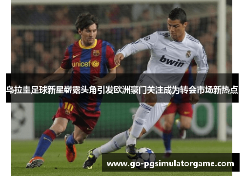 乌拉圭足球新星崭露头角引发欧洲豪门关注成为转会市场新热点 乌拉圭足球新星崭露头角引发欧洲豪门关注成为转会市场新热点