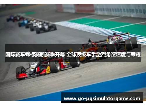 国际赛车锦标赛新赛季开幕 全球顶级车手激烈角逐速度与荣耀 国际赛车锦标赛新赛季开幕 全球顶级车手激烈角逐速度与荣耀