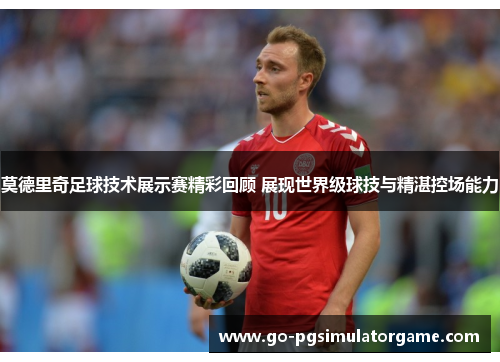 莫德里奇足球技术展示赛精彩回顾 展现世界级球技与精湛控场能力 莫德里奇足球技术展示赛精彩回顾 展现世界级球技与精湛控场能力