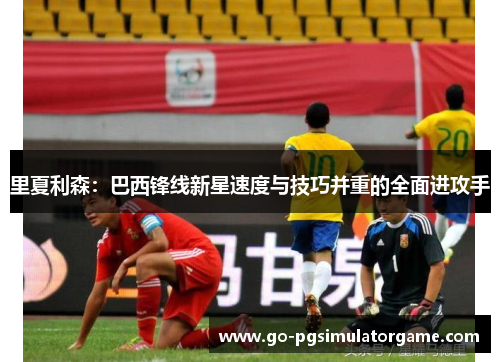 里夏利森:巴西锋线新星速度与技巧并重的全面进攻手 里夏利森:巴西锋线新星速度与技巧并重的全面进攻手