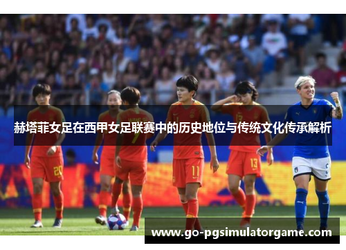 赫塔菲女足在西甲女足联赛中的历史地位与传统文化传承解析 赫塔菲女足在西甲女足联赛中的历史地位与传统文化传承解析