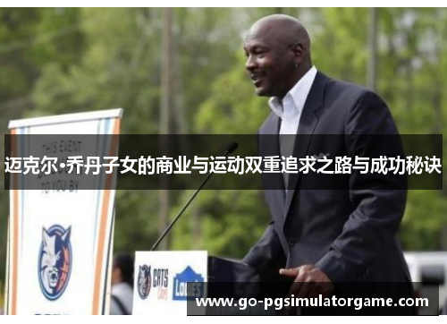 迈克尔·乔丹子女的商业与运动双重追求之路与成功秘诀 迈克尔·乔丹子女的商业与运动双重追求之路与成功秘诀