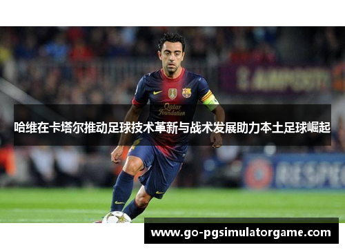 哈维在卡塔尔推动足球技术革新与战术发展助力本土足球崛起 哈维在卡塔尔推动足球技术革新与战术发展助力本土足球崛起
