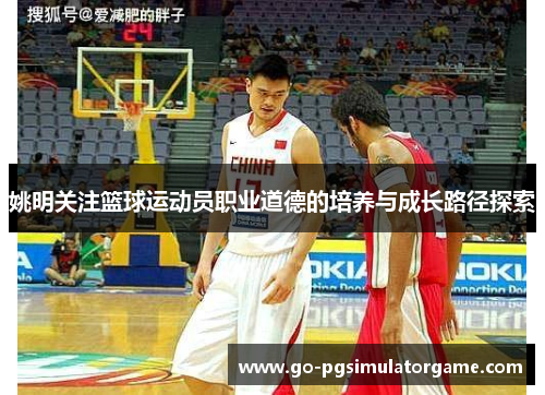 姚明关注篮球运动员职业道德的培养与成长路径探索 姚明关注篮球运动员职业道德的培养与成长路径探索