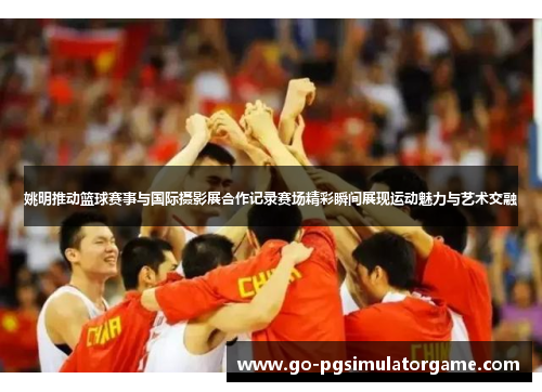姚明推动篮球赛事与国际摄影展合作记录赛场精彩瞬间展现运动魅力与艺术交融 姚明推动篮球赛事与国际摄影展合作记录赛场精彩瞬间展现运动魅力与艺术交融