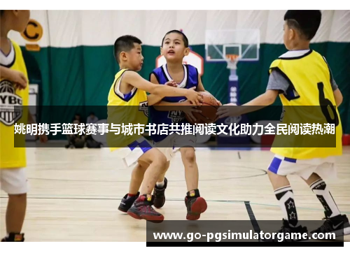 姚明携手篮球赛事与城市书店共推阅读文化助力全民阅读热潮