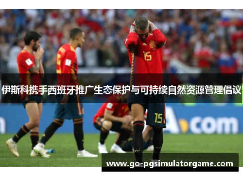 伊斯科携手西班牙推广生态保护与可持续自然资源管理倡议 伊斯科携手西班牙推广生态保护与可持续自然资源管理倡议