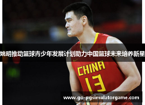 姚明推动篮球青少年发展计划助力中国篮球未来培养新星 姚明推动篮球青少年发展计划助力中国篮球未来培养新星