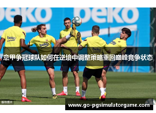意甲争冠球队如何在逆境中调整策略重回巅峰竞争状态 意甲争冠球队如何在逆境中调整策略重回巅峰竞争状态