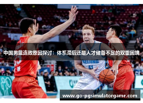 中国男篮连败原因探讨:体系滞后还是人才储备不足的双重困境 中国男篮连败原因探讨:体系滞后还是人才储备不足的双重困境