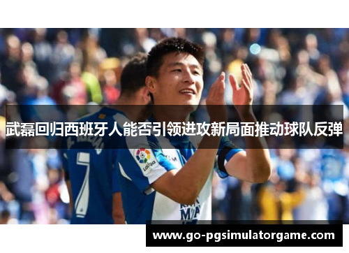 武磊回归西班牙人能否引领进攻新局面推动球队反弹 武磊回归西班牙人能否引领进攻新局面推动球队反弹