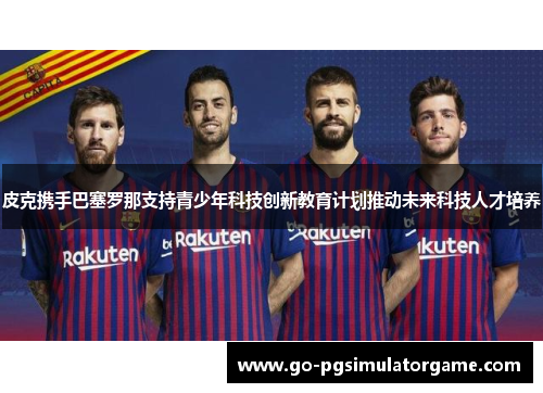 皮克携手巴塞罗那支持青少年科技创新教育计划推动未来科技人才培养 皮克携手巴塞罗那支持青少年科技创新教育计划推动未来科技人才培养