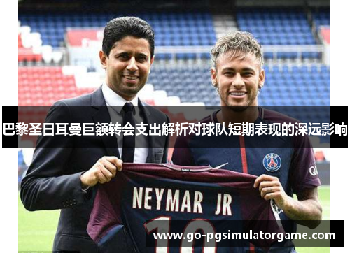 巴黎圣日耳曼巨额转会支出解析对球队短期表现的深远影响 巴黎圣日耳曼巨额转会支出解析对球队短期表现的深远影响