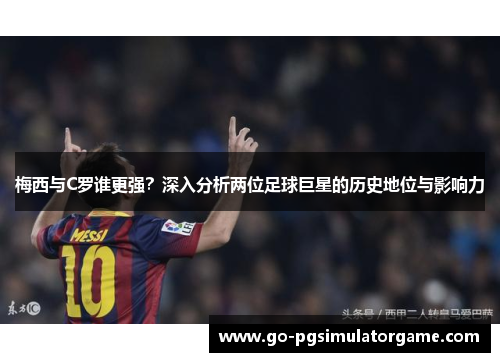 梅西与C罗谁更强?深入分析两位足球巨星的历史地位与影响力 梅西与C罗谁更强?深入分析两位足球巨星的历史地位与影响力