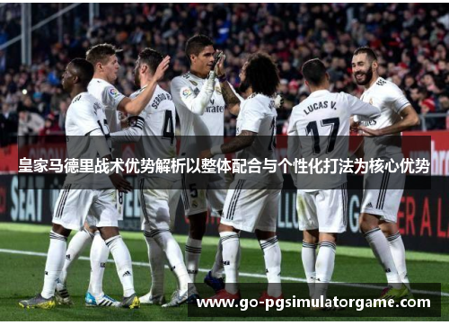 皇家马德里战术优势解析以整体配合与个性化打法为核心优势 皇家马德里战术优势解析以整体配合与个性化打法为核心优势