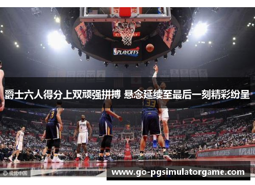 爵士六人得分上双顽强拼搏 悬念延续至最后一刻精彩纷呈 爵士六人得分上双顽强拼搏 悬念延续至最后一刻精彩纷呈