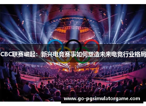 CBC联赛崛起：新兴电竞赛事如何塑造未来电竞行业格局