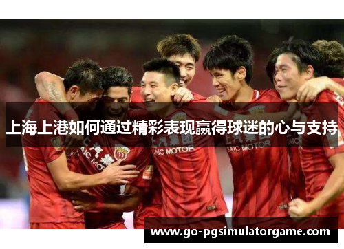 上海上港如何通过精彩表现赢得球迷的心与支持 上海上港如何通过精彩表现赢得球迷的心与支持