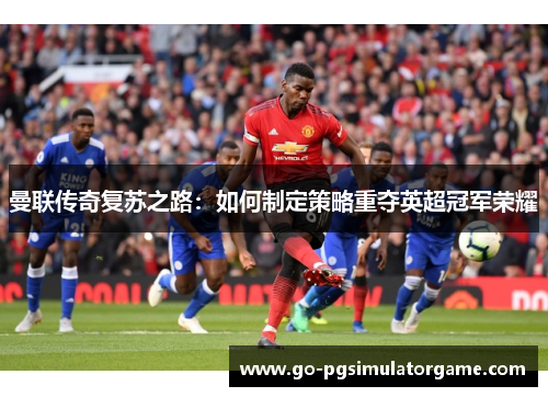 曼联传奇复苏之路:如何制定策略重夺英超冠军荣耀 曼联传奇复苏之路:如何制定策略重夺英超冠军荣耀