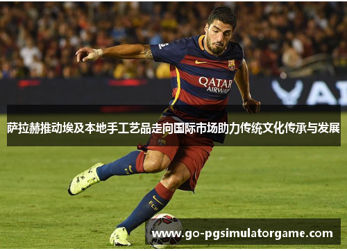 萨拉赫推动埃及本地手工艺品走向国际市场助力传统文化传承与发展 萨拉赫推动埃及本地手工艺品走向国际市场助力传统文化传承与发展