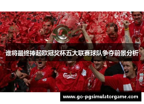 谁将最终捧起欧冠奖杯五大联赛球队争夺前景分析 谁将最终捧起欧冠奖杯五大联赛球队争夺前景分析