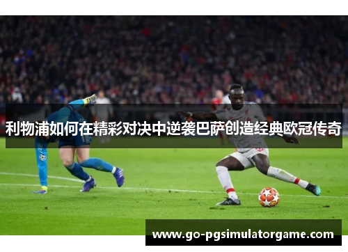 利物浦如何在精彩对决中逆袭巴萨创造经典欧冠传奇