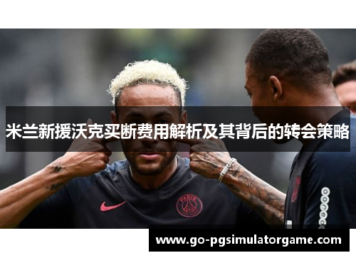 米兰新援沃克买断费用解析及其背后的转会策略