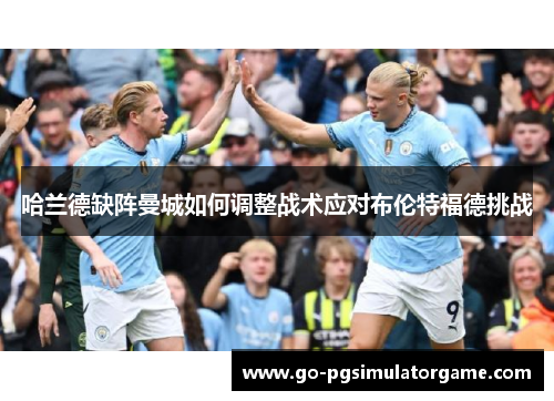 哈兰德缺阵曼城如何调整战术应对布伦特福德挑战 哈兰德缺阵曼城如何调整战术应对布伦特福德挑战