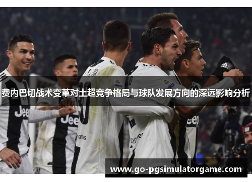 费内巴切战术变革对土超竞争格局与球队发展方向的深远影响分析 费内巴切战术变革对土超竞争格局与球队发展方向的深远影响分析