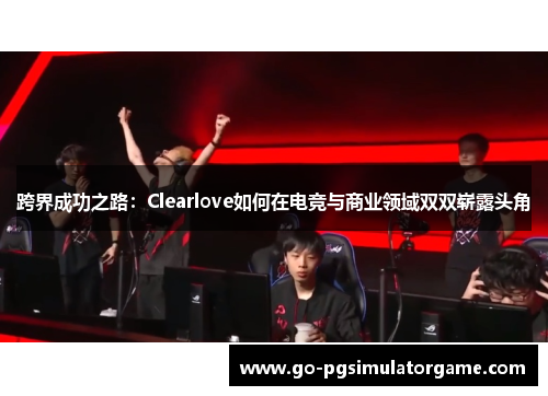 跨界成功之路:Clearlove如何在电竞与商业领域双双崭露头角 跨界成功之路:Clearlove如何在电竞与商业领域双双崭露头角