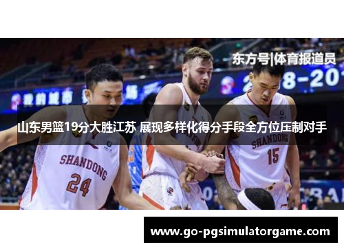 山东男篮19分大胜江苏 展现多样化得分手段全方位压制对手 山东男篮19分大胜江苏 展现多样化得分手段全方位压制对手
