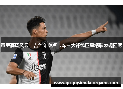 意甲赛场风云:吉鲁莱奥卢卡库三大锋线巨星精彩表现回顾 意甲赛场风云:吉鲁莱奥卢卡库三大锋线巨星精彩表现回顾