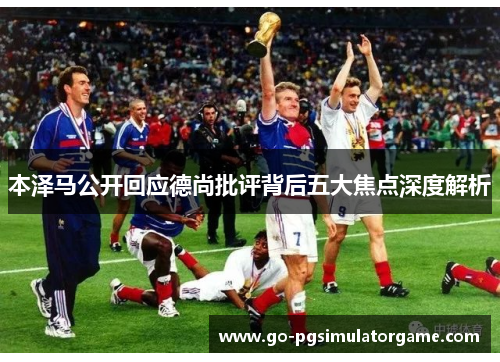 本泽马公开回应德尚批评背后五大焦点深度解析 本泽马公开回应德尚批评背后五大焦点深度解析