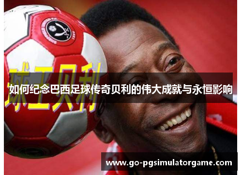 如何纪念巴西足球传奇贝利的伟大成就与永恒影响 如何纪念巴西足球传奇贝利的伟大成就与永恒影响