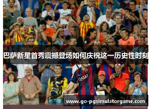 巴萨新星首秀震撼登场如何庆祝这一历史性时刻 巴萨新星首秀震撼登场如何庆祝这一历史性时刻