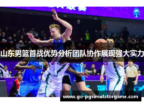 山东男篮首战优势分析团队协作展现强大实力 山东男篮首战优势分析团队协作展现强大实力