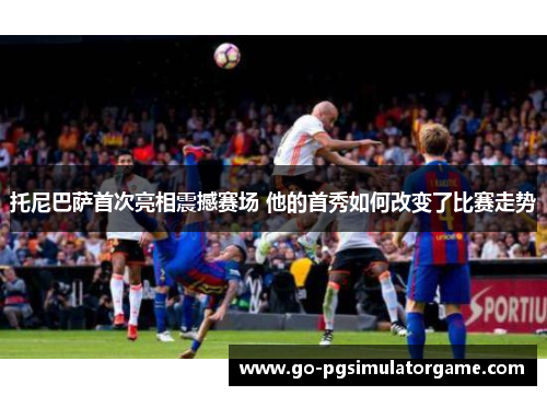 托尼巴萨首次亮相震撼赛场 他的首秀如何改变了比赛走势 托尼巴萨首次亮相震撼赛场 他的首秀如何改变了比赛走势