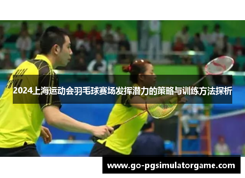 2024上海运动会羽毛球赛场发挥潜力的策略与训练方法探析 2024上海运动会羽毛球赛场发挥潜力的策略与训练方法探析