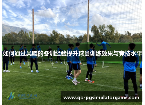 如何通过吴曦的冬训经验提升球员训练效果与竞技水平 如何通过吴曦的冬训经验提升球员训练效果与竞技水平