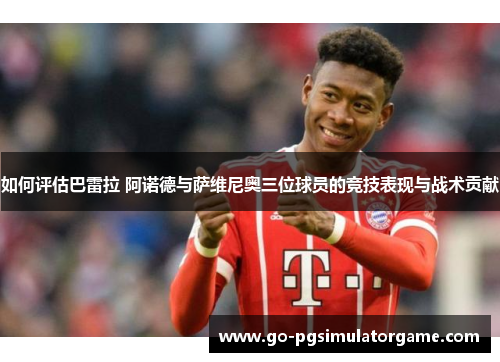如何评估巴雷拉 阿诺德与萨维尼奥三位球员的竞技表现与战术贡献 如何评估巴雷拉 阿诺德与萨维尼奥三位球员的竞技表现与战术贡献
