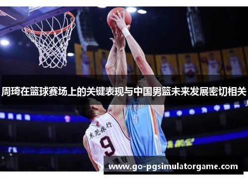 周琦在篮球赛场上的关键表现与中国男篮未来发展密切相关 周琦在篮球赛场上的关键表现与中国男篮未来发展密切相关