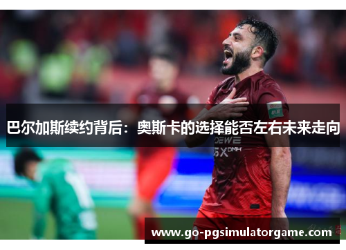 巴尔加斯续约背后:奥斯卡的选择能否左右未来走向 巴尔加斯续约背后:奥斯卡的选择能否左右未来走向