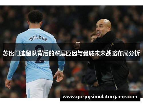 苏比门迪留队背后的深层原因与曼城未来战略布局分析 苏比门迪留队背后的深层原因与曼城未来战略布局分析