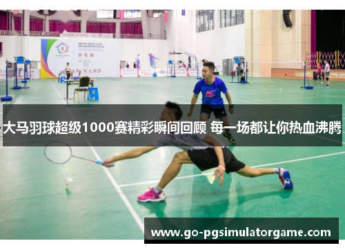 大马羽球超级1000赛精彩瞬间回顾 每一场都让你热血沸腾