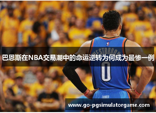 巴恩斯在NBA交易潮中的命运逆转为何成为最惨一例